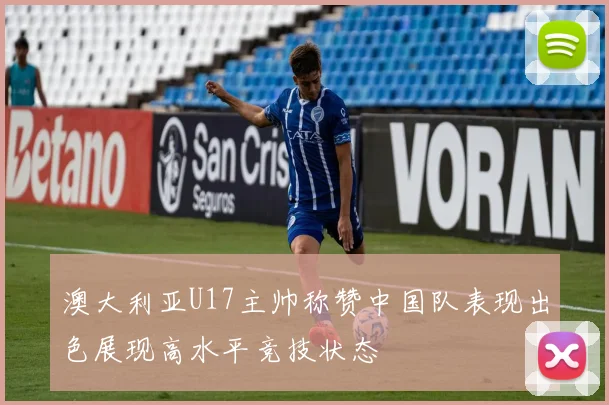 澳大利亚U17主帅称赞中国队表现出色展现高水平竞技状态