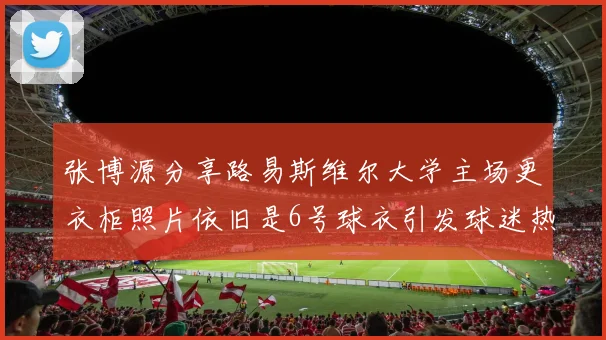 张博源分享路易斯维尔大学主场更衣柜照片依旧是6号球衣引发球迷热议