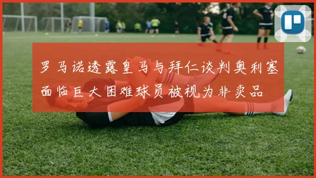 罗马诺透露皇马与拜仁谈判奥利塞面临巨大困难球员被视为非卖品