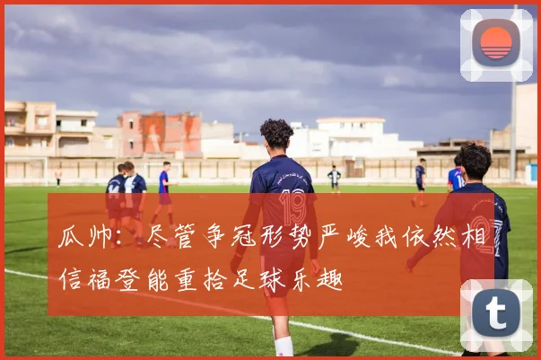 瓜帅：尽管争冠形势严峻我依然相信福登能重拾足球乐趣