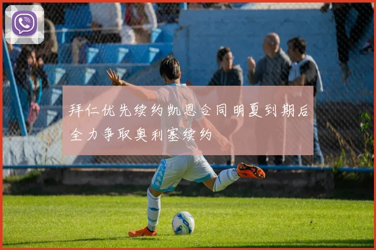 拜仁优先续约凯恩合同明夏到期后全力争取奥利塞续约