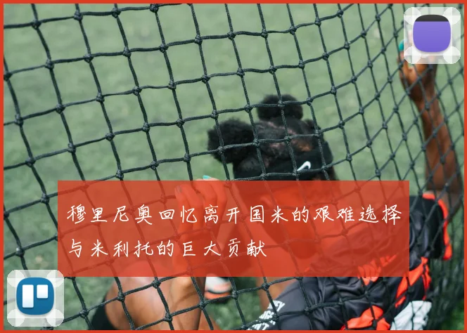 穆里尼奥回忆离开国米的艰难选择与米利托的巨大贡献