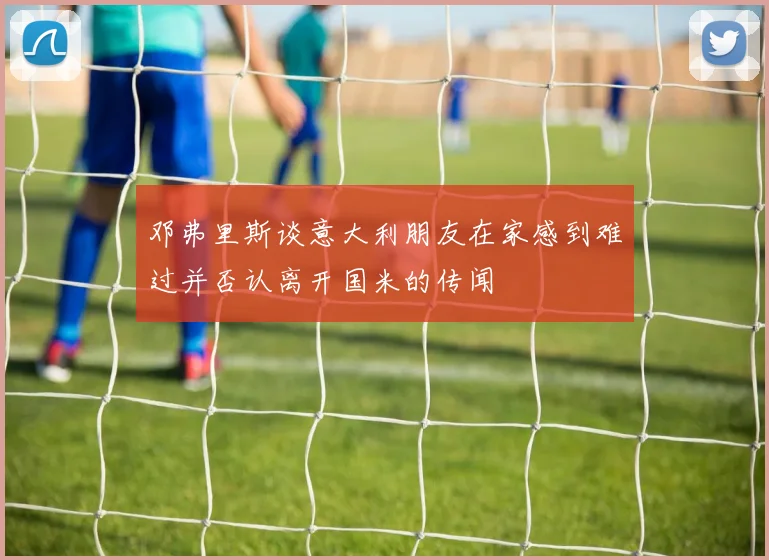 邓弗里斯谈意大利朋友在家感到难过并否认离开国米的传闻