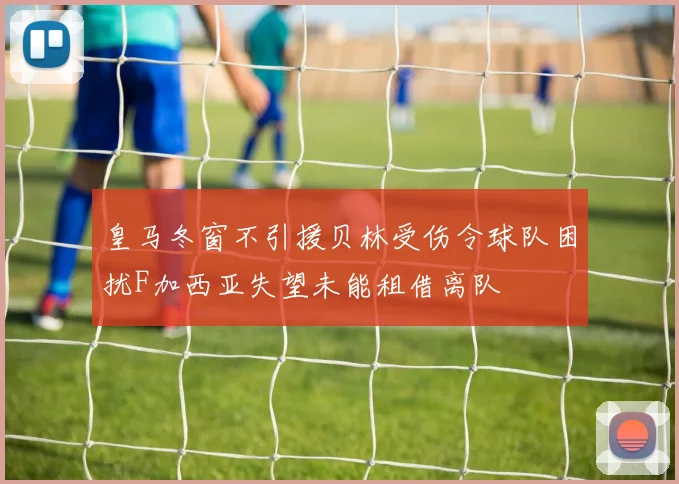 皇马冬窗不引援贝林受伤令球队困扰F加西亚失望未能租借离队