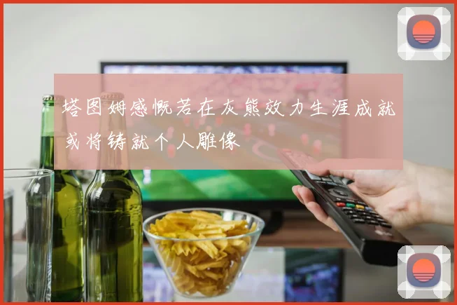 塔图姆感慨若在灰熊效力生涯成就或将铸就个人雕像