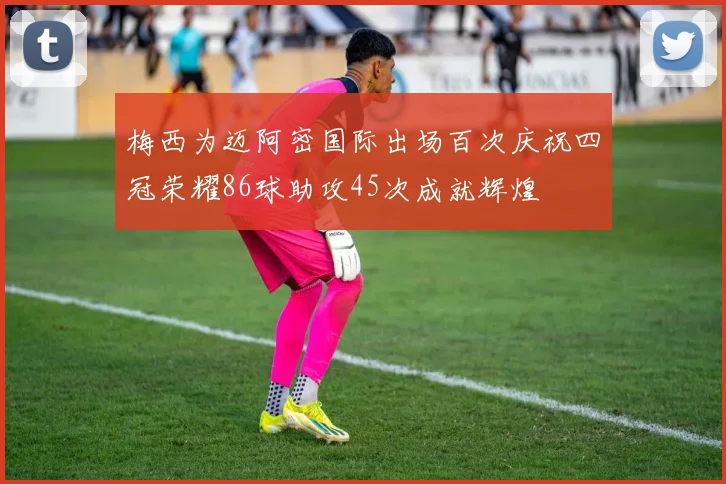 梅西为迈阿密国际出场百次庆祝四冠荣耀86球助攻45次成就辉煌