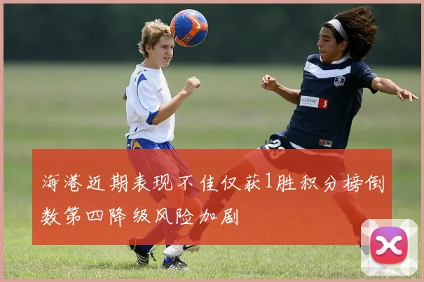 海港近期表现不佳仅获1胜积分榜倒数第四降级风险加剧