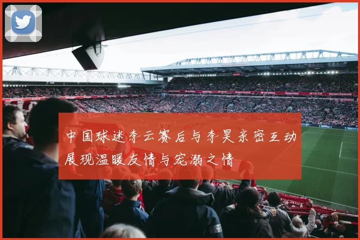 中国球迷李云赛后与李昊亲密互动展现温暖友情与宠溺之情