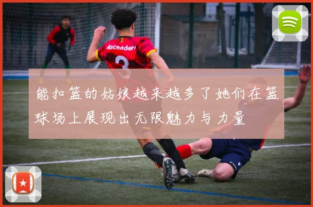 能扣篮的姑娘越来越多了她们在篮球场上展现出无限魅力与力量
