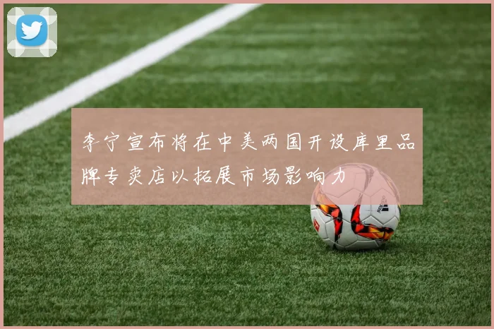 李宁宣布将在中美两国开设库里品牌专卖店以拓展市场影响力