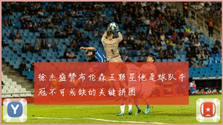 徐杰盛赞布伦森五颗星他是球队夺冠不可或缺的关键拼图