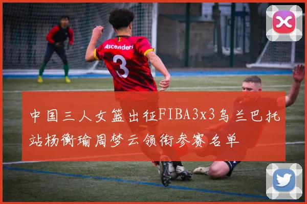 中国三人女篮出征FIBA3x3乌兰巴托站杨衡瑜周梦云领衔参赛名单