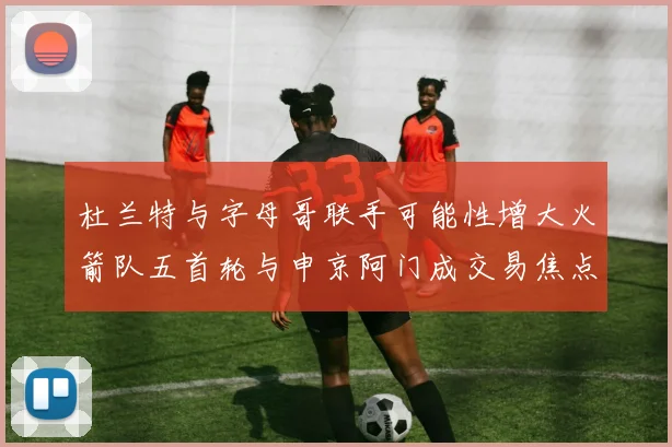 杜兰特与字母哥联手可能性增大火箭队五首轮与申京阿门成交易焦点