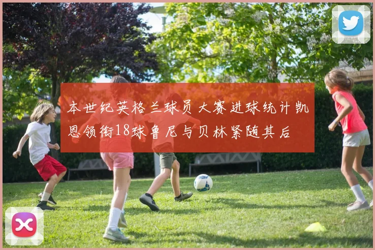 本世纪英格兰球员大赛进球统计凯恩领衔18球鲁尼与贝林紧随其后