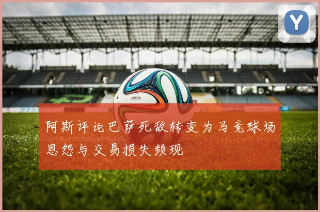 阿斯评论巴萨死敌转变为马竞球场恩怨与交易损失频现