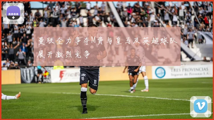 曼联全力争夺M费与皇马及英超球队展开激烈竞争