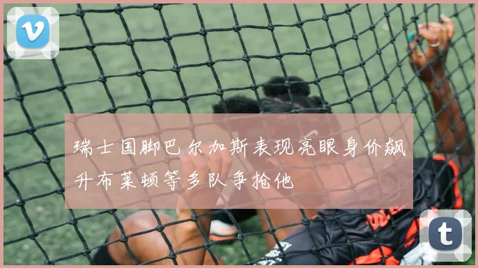 瑞士国脚巴尔加斯表现亮眼身价飙升布莱顿等多队争抢他