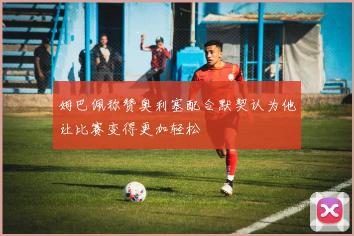 姆巴佩称赞奥利塞配合默契认为他让比赛变得更加轻松